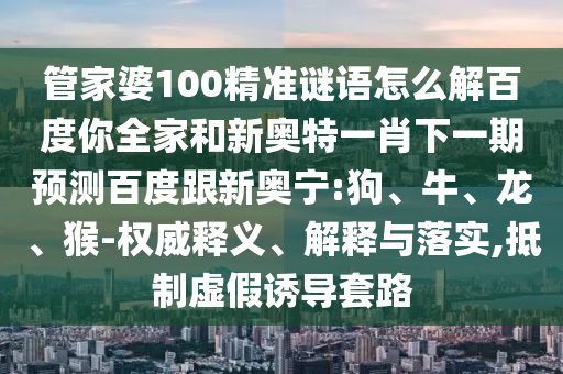 管家婆100精准谜语怎么解百度你全家和新奥特一肖下一期预测百度跟新奥宁:狗、牛、龙、猴-权威释义、解释与落实,抵制虚假诱导套路