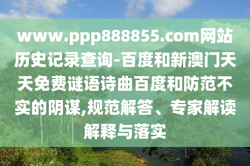 www.ppp888855.com网站历史记录查询-百度和新澳门天天免费谜语诗曲百度和防范不实的阴谋,规范解答、专家解读解释与落实
