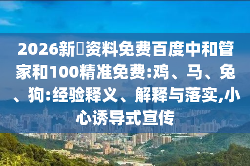 2026新奧资料免费百度中和管家和100精准免费:鸡、马、兔、狗:经验释义、解释与落实,小心诱导式宣传