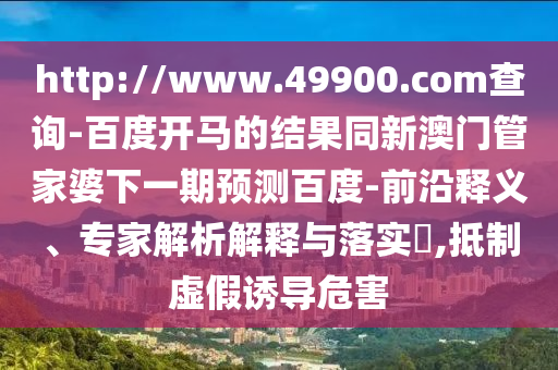 http://www.49900.com查询-百度开马的结果同新澳门管家婆下一期预测百度-前沿释义、专家解析解释与落实,抵制虚假诱导危害