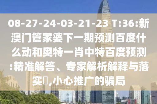 08-27-24-03-21-23 T:36:新澳门管家婆下一期预测百度什么动和奥特一肖中特百度预测:精准解答、专家解析解释与落实​,小心推广的骗局