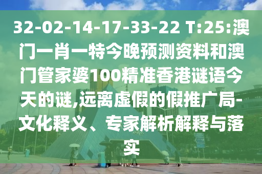 32-02-14-17-33-22 T:25:澳门一肖一特今晚预测资料和澳门管家婆100精准香港谜语今天的谜,远离虚假的假推广局-文化释义、专家解析解释与落实