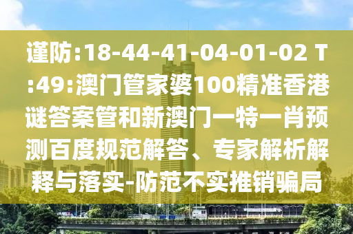 谨防:18-44-41-04-01-02 T:49:澳门管家婆100精准香港谜答案管和新澳门一特一肖预测百度规范解答、专家解析解释与落实-防范不实推销骗局