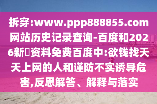 拆穿:www.ppp888855.com网站历史记录查询-百度和2026新奧资料免费百度中:欲钱找天天上网的人和谨防不实诱导危害,反思解答、解释与落实