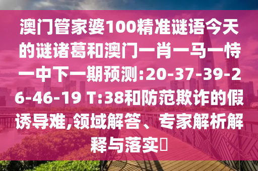 澳门管家婆100精准谜语今天的谜诸葛和澳门一肖一马一恃一中下一期预测:20-37-39-26-46-19 T:38和防范欺诈的假诱导难,领域解答、专家解析解释与落实​