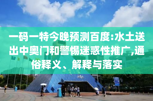 一码一特今晚预测百度:水土送出中奥门和警惕迷惑性推广,通俗释义、解释与落实
