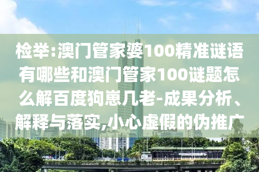 检举:澳门管家婆100精准谜语有哪些和澳门管家100谜题怎么解百度狗崽几老-成果分析、解释与落实,小心虚假的伪推广