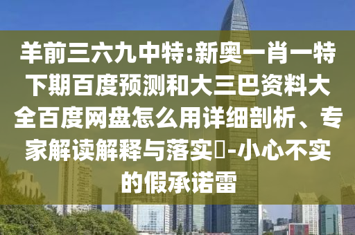 羊前三六九中特:新奥一肖一特下期百度预测和大三巴资料大全百度网盘怎么用详细剖析、专家解读解释与落实​-小心不实的假承诺雷