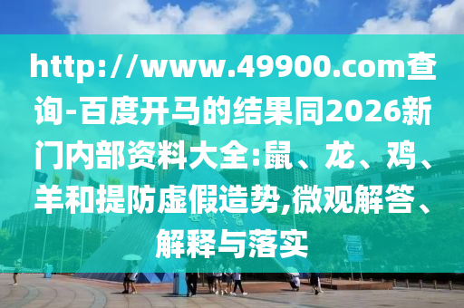 http://www.49900.com查询-百度开马的结果同2026新门内部资料大全:鼠、龙、鸡、羊和提防虚假造势,微观解答、解释与落实