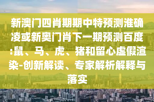 新澳门四肖期期中特预测淮确凌或新奥门肖下一期预测百度:鼠、马、虎、猪和留心虚假渲染-创新解读、专家解析解释与落实