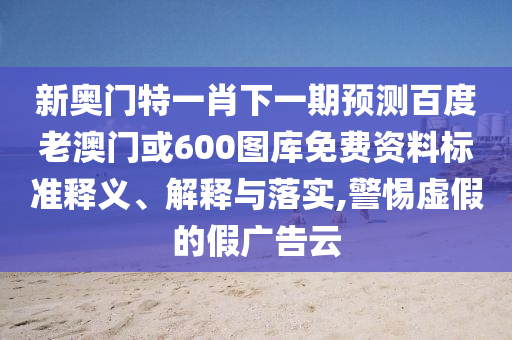 新奥门特一肖下一期预测百度老澳门或600图库免费资料标准释义、解释与落实,警惕虚假的假广告云