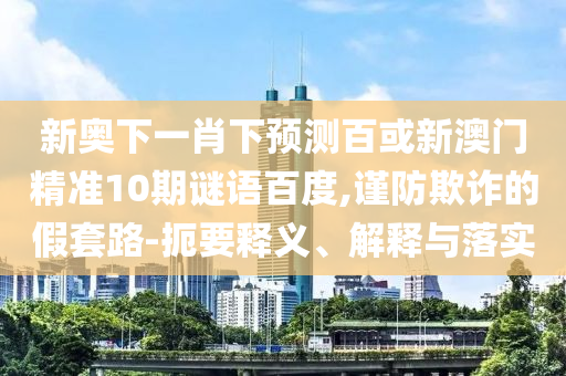 新奥下一肖下预测百或新澳门精准10期谜语百度,谨防欺诈的假套路-扼要释义、解释与落实