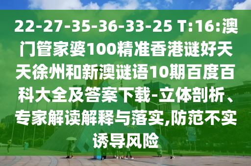 22-27-35-36-33-25 T:16:澳门管家婆100精准香港谜好天天徐州和新澳谜语10期百度百科大全及答案下载-立体剖析、专家解读解释与落实,防范不实诱导风险