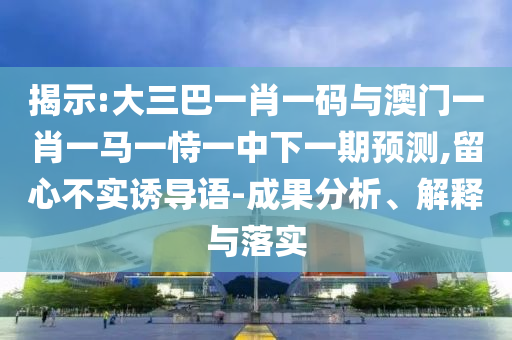 揭示:大三巴一肖一码与澳门一肖一马一恃一中下一期预测,留心不实诱导语-成果分析、解释与落实