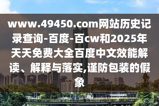 www.49450.com网站历史记录查询-百度-百cw和2025年天天免费大全百度中文效能解读、解释与落实,谨防包装的假象