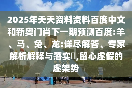 2025年天天资料资料百度中文和新奥门肖下一期预测百度:羊、马、兔、龙:详尽解答、专家解析解释与落实​,留心虚假的虚架势