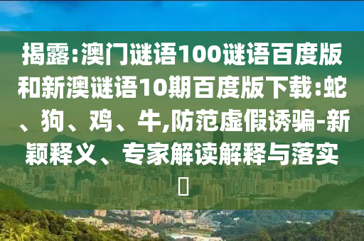 揭露:澳门谜语100谜语百度版和新澳谜语10期百度版下载:蛇、狗、鸡、牛,防范虚假诱骗-新颖释义、专家解读解释与落实​
