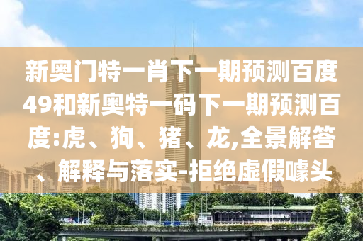 新奥门特一肖下一期预测百度49和新奥特一码下一期预测百度:虎、狗、猪、龙,全景解答、解释与落实-拒绝虚假噱头