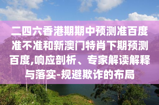 二四六香港期期中预测准百度准不准和新澳门特肖下期预测百度,响应剖析、专家解读解释与落实-规避欺诈的布局