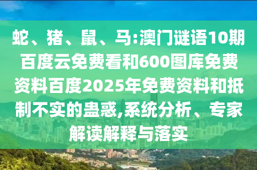 蛇、猪、鼠、马:澳门谜语10期百度云免费看和600图库免费资料百度2025年免费资料和抵制不实的蛊惑,系统分析、专家解读解释与落实