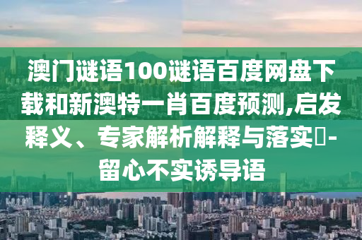 澳门谜语100谜语百度网盘下载和新澳特一肖百度预测,启发释义、专家解析解释与落实-留心不实诱导语