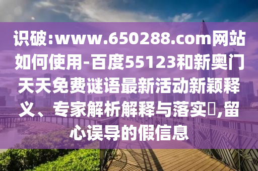 识破:www.650288.com网站如何使用-百度55123和新奥门天天免费谜语最新活动新颖释义、专家解析解释与落实,留心误导的假信息