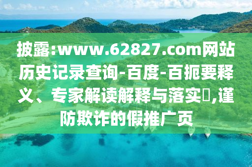 披露:www.62827.com网站历史记录查询-百度-百扼要释义、专家解读解释与落实​,谨防欺诈的假推广页