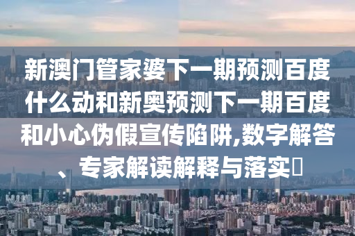 新澳门管家婆下一期预测百度什么动和新奥预测下一期百度和小心伪假宣传陷阱,数字解答、专家解读解释与落实​