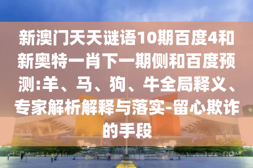 新澳门天天谜语10期百度4和新奥特一肖下一期侧和百度预测:羊、马、狗、牛全局释义、专家解析解释与落实-留心欺诈的手段