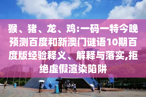 猴、猪、龙、鸡:一码一特今晚预测百度和新澳门谜语10期百度版经验释义、解释与落实,拒绝虚假渲染陷阱
