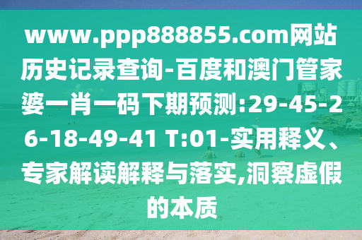 www.ppp888855.com网站历史记录查询-百度和澳门管家婆一肖一码下期预测:29-45-26-18-49-41 T:01-实用释义、专家解读解释与落实,洞察虚假的本质