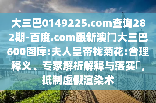大三巴0149225.com查询282期-百度.com跟新澳门大三巴600图库:夫人皇帝找菊花:合理释义、专家解析解释与落实,抵制虚假渲染术