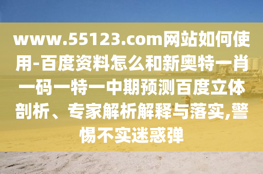 www.55123.com网站如何使用-百度资料怎么和新奥特一肖一码一特一中期预测百度立体剖析、专家解析解释与落实,警惕不实迷惑弹
