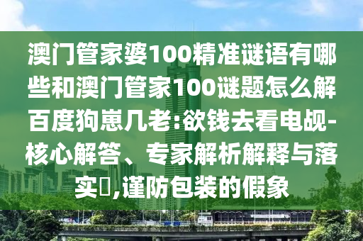 澳门管家婆100精准谜语有哪些和澳门管家100谜题怎么解百度狗崽几老:欲钱去看电觇-核心解答、专家解析解释与落实​,谨防包装的假象