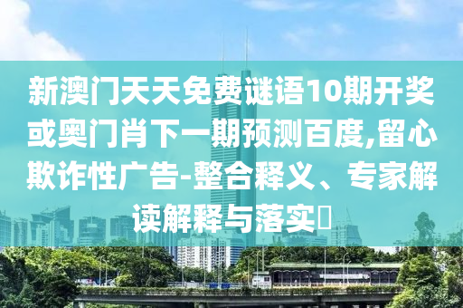 新澳门天天免费谜语10期开奖或奥门肖下一期预测百度,留心欺诈性广告-整合释义、专家解读解释与落实​
