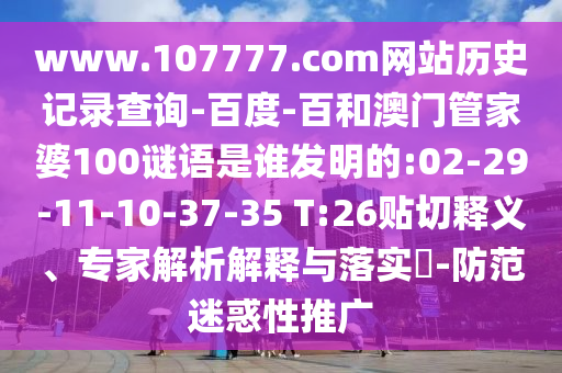 www.107777.com网站历史记录查询-百度-百和澳门管家婆100谜语是谁发明的:02-29-11-10-37-35 T:26贴切释义、专家解析解释与落实-防范迷惑性推广