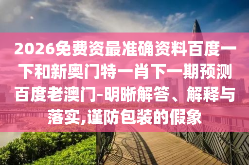 2026免费资最准确资料百度一下和新奥门特一肖下一期预测百度老澳门-明晰解答、解释与落实,谨防包装的假象