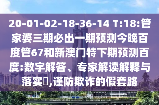 20-01-02-18-36-14 T:18:管家婆三期必出一期预测今晚百度管67和新澳门特下期预测百度:数字解答、专家解读解释与落实,谨防欺诈的假套路