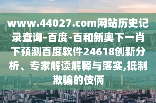 www.44027.com网站历史记录查询-百度-百和新奥下一肖下预测百度软件24618创新分析、专家解读解释与落实,抵制欺骗的伎俩