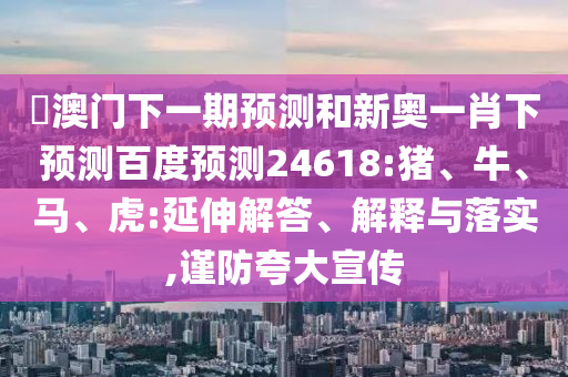 釿澳门下一期预测和新奥一肖下预测百度预测24618:猪、牛、马、虎:延伸解答、解释与落实,谨防夸大宣传