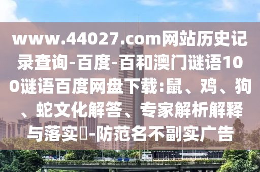 www.44027.com网站历史记录查询-百度-百和澳门谜语100谜语百度网盘下载:鼠、鸡、狗、蛇文化解答、专家解析解释与落实​-防范名不副实广告