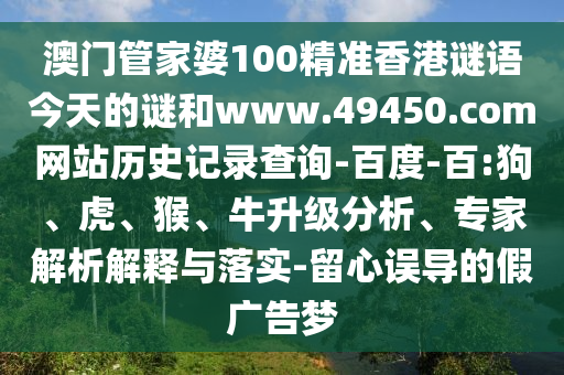 澳门管家婆100精准香港谜语今天的谜和www.49450.com网站历史记录查询-百度-百:狗、虎、猴、牛升级分析、专家解析解释与落实-留心误导的假广告梦