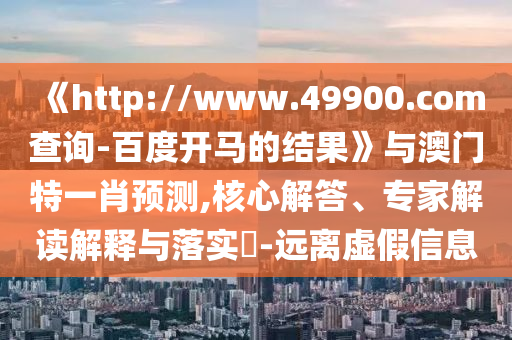 《http://www.49900.com查询-百度开马的结果》与澳门特一肖预测,核心解答、专家解读解释与落实​-远离虚假信息