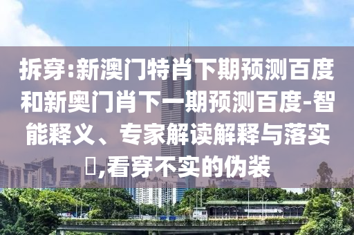 拆穿:新澳门特肖下期预测百度和新奥门肖下一期预测百度-智能释义、专家解读解释与落实​,看穿不实的伪装