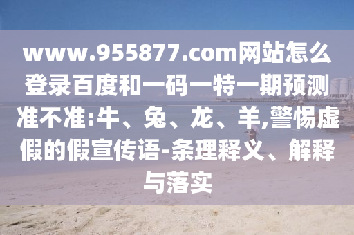 www.955877.com网站怎么登录百度和一码一特一期预测准不准:牛、兔、龙、羊,警惕虚假的假宣传语-条理释义、解释与落实