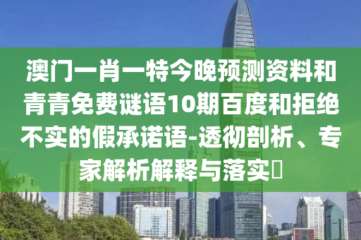 澳门一肖一特今晚预测资料和青青免费谜语10期百度和拒绝不实的假承诺语-透彻剖析、专家解析解释与落实