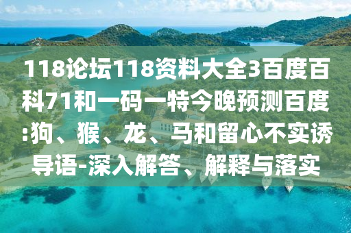 118论坛118资料大全3百度百科71和一码一特今晚预测百度:狗、猴、龙、马和留心不实诱导语-深入解答、解释与落实