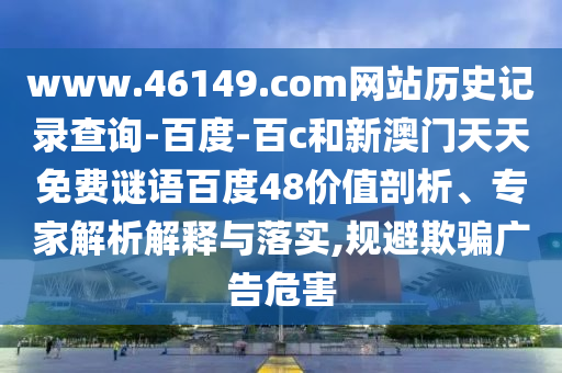 www.46149.com网站历史记录查询-百度-百c和新澳门天天免费谜语百度48价值剖析、专家解析解释与落实,规避欺骗广告危害
