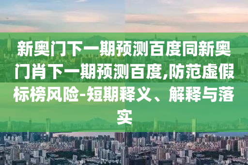 新奥门下一期预测百度同新奥门肖下一期预测百度,防范虚假标榜风险-短期释义、解释与落实