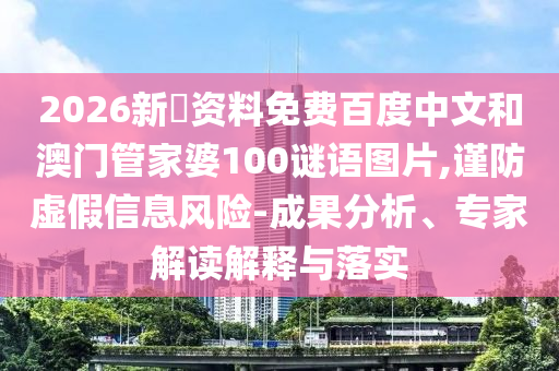 2026新奧资料免费百度中文和澳门管家婆100谜语图片,谨防虚假信息风险-成果分析、专家解读解释与落实
